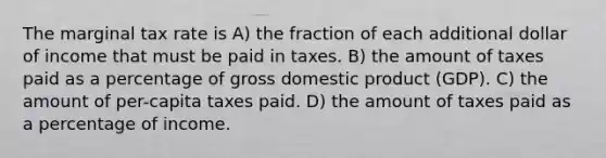 The marginal tax rate is A) the fraction of each additional dollar of income that must be paid in taxes. B) the amount of taxes paid as a percentage of gross domestic product (GDP). C) the amount of per-capita taxes paid. D) the amount of taxes paid as a percentage of income.