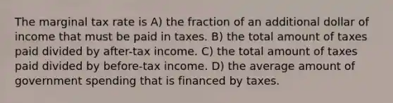 The marginal tax rate is A) the fraction of an additional dollar of income that must be paid in taxes. B) the total amount of taxes paid divided by after-tax income. C) the total amount of taxes paid divided by before-tax income. D) the average amount of government spending that is financed by taxes.