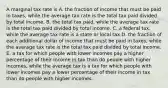 A marginal tax rate is A. the fraction of income that must be paid in​ taxes, while the average tax rate is the total tax paid divided by total income. B. the total tax​ paid, while the average tax rate is the total tax paid divided by total income. C. a federal ​tax, while the average tax rate is a state or local tax D. the fraction of each additional dollar of income that must be paid in​ taxes, while the average tax rate is the total tax paid divided by total income. E. a tax for which people with lower incomes pay a higher percentage of their income in tax than do people with higher​ incomes, while the average tax is a tax for which people with lower incomes pay a lower percentage of their income in tax than do people with higher incomes.