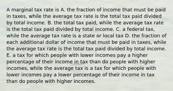 A marginal tax rate is A. the fraction of income that must be paid in​ taxes, while the average tax rate is the total tax paid divided by total income. B. the total tax​ paid, while the average tax rate is the total tax paid divided by total income. C. a federal ​tax, while the average tax rate is a state or local tax D. the fraction of each additional dollar of income that must be paid in​ taxes, while the average tax rate is the total tax paid divided by total income. E. a tax for which people with lower incomes pay a higher percentage of their income in tax than do people with higher​ incomes, while the average tax is a tax for which people with lower incomes pay a lower percentage of their income in tax than do people with higher incomes.