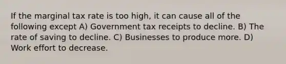 If the marginal tax rate is too high, it can cause all of the following except A) Government tax receipts to decline. B) The rate of saving to decline. C) Businesses to produce more. D) Work effort to decrease.