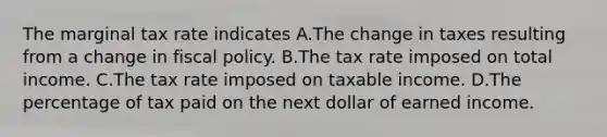 The marginal tax rate indicates A.The change in taxes resulting from a change in <a href='https://www.questionai.com/knowledge/kPTgdbKdvz-fiscal-policy' class='anchor-knowledge'>fiscal policy</a>. B.The tax rate imposed on total income. C.The tax rate imposed on taxable income. D.The percentage of tax paid on the next dollar of earned income.