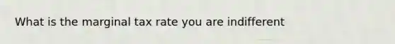 What is the marginal tax rate you are indifferent