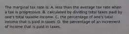 The marginal tax rate is: A. less than the average tax rate when a tax is progressive. B. calculated by dividing total taxes paid by one's total taxable income. C. the percentage of one's total income that is paid in taxes. D. the percentage of an increment of income that is paid in taxes.