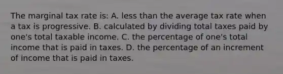 The marginal tax rate is: A. less than the average tax rate when a tax is progressive. B. calculated by dividing total taxes paid by one's total taxable income. C. the percentage of one's total income that is paid in taxes. D. the percentage of an increment of income that is paid in taxes.