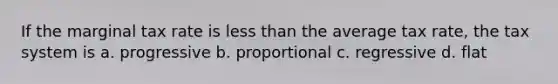 If the marginal tax rate is less than the average tax rate, the tax system is a. progressive b. proportional c. regressive d. flat