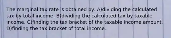 The marginal tax rate is obtained by: A)dividing the calculated tax by total income. B)dividing the calculated tax by taxable income. C)finding the tax bracket of the taxable income amount. D)finding the tax bracket of total income.