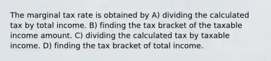 The marginal tax rate is obtained by A) dividing the calculated tax by total income. B) finding the tax bracket of the taxable income amount. C) dividing the calculated tax by taxable income. D) finding the tax bracket of total income.