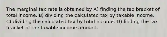 The marginal tax rate is obtained by A) finding the tax bracket of total income. B) dividing the calculated tax by taxable income. C) dividing the calculated tax by total income. D) finding the tax bracket of the taxable income amount.