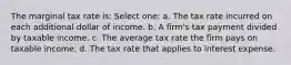 The marginal tax rate is: Select one: a. The tax rate incurred on each additional dollar of income. b. A firm's tax payment divided by taxable income. c. The average tax rate the firm pays on taxable income. d. The tax rate that applies to interest expense.