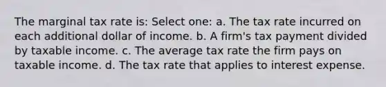 The marginal tax rate is: Select one: a. The tax rate incurred on each additional dollar of income. b. A firm's tax payment divided by taxable income. c. The average tax rate the firm pays on taxable income. d. The tax rate that applies to interest expense.