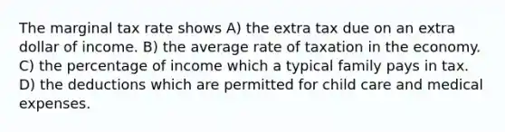 The marginal tax rate shows A) the extra tax due on an extra dollar of income. B) the average rate of taxation in the economy. C) the percentage of income which a typical family pays in tax. D) the deductions which are permitted for child care and medical expenses.