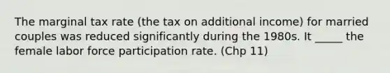 The marginal tax rate (the tax on additional income) for married couples was reduced significantly during the 1980s. It _____ the female labor force participation rate. (Chp 11)