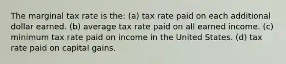 The marginal tax rate is the: (a) tax rate paid on each additional dollar earned. (b) average tax rate paid on all earned income. (c) minimum tax rate paid on income in the United States. (d) tax rate paid on capital gains.