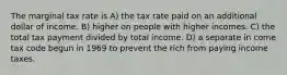 The marginal tax rate is A) the tax rate paid on an additional dollar of income. B) higher on people with higher incomes. C) the total tax payment divided by total income. D) a separate in come tax code begun in 1969 to prevent the rich from paying income taxes.