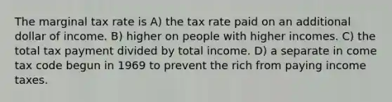 The marginal tax rate is A) the tax rate paid on an additional dollar of income. B) higher on people with higher incomes. C) the total tax payment divided by total income. D) a separate in come tax code begun in 1969 to prevent the rich from paying income taxes.