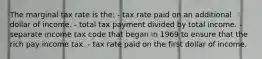 The marginal tax rate is the: - tax rate paid on an additional dollar of income. - total tax payment divided by total income. - separate income tax code that began in 1969 to ensure that the rich pay income tax. - tax rate paid on the first dollar of income.