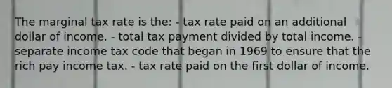 The marginal tax rate is the: - tax rate paid on an additional dollar of income. - total tax payment divided by total income. - separate income tax code that began in 1969 to ensure that the rich pay income tax. - tax rate paid on the first dollar of income.