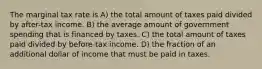 The marginal tax rate is A) the total amount of taxes paid divided by after-tax income. B) the average amount of government spending that is financed by taxes. C) the total amount of taxes paid divided by before-tax income. D) the fraction of an additional dollar of income that must be paid in taxes.