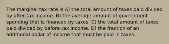 The marginal tax rate is A) the total amount of taxes paid divided by after-tax income. B) the average amount of government spending that is financed by taxes. C) the total amount of taxes paid divided by before-tax income. D) the fraction of an additional dollar of income that must be paid in taxes.