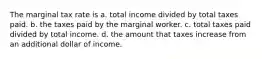 The marginal tax rate is a. total income divided by total taxes paid. b. the taxes paid by the marginal worker. c. total taxes paid divided by total income. d. the amount that taxes increase from an additional dollar of income.