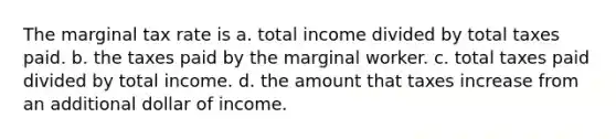 The marginal tax rate is a. total income divided by total taxes paid. b. the taxes paid by the marginal worker. c. total taxes paid divided by total income. d. the amount that taxes increase from an additional dollar of income.