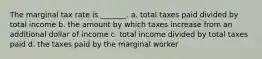 The marginal tax rate is _______. a. total taxes paid divided by total income b. the amount by which taxes increase from an additional dollar of income c. total income divided by total taxes paid d. the taxes paid by the marginal worker