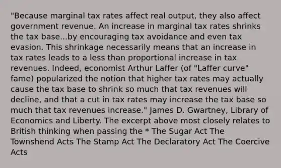 "Because marginal tax rates affect real output, they also affect government revenue. An increase in marginal tax rates shrinks the tax base...by encouraging tax avoidance and even tax evasion. This shrinkage necessarily means that an increase in tax rates leads to a less than proportional increase in tax revenues. Indeed, economist Arthur Laffer (of "Laffer curve" fame) popularized the notion that higher tax rates may actually cause the tax base to shrink so much that tax revenues will decline, and that a cut in tax rates may increase the tax base so much that tax revenues increase." James D. Gwartney, Library of Economics and Liberty. The excerpt above most closely relates to British thinking when passing the * The Sugar Act The Townshend Acts The Stamp Act The Declaratory Act The Coercive Acts