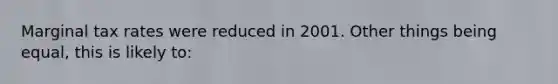 Marginal tax rates were reduced in 2001. Other things being equal, this is likely to: