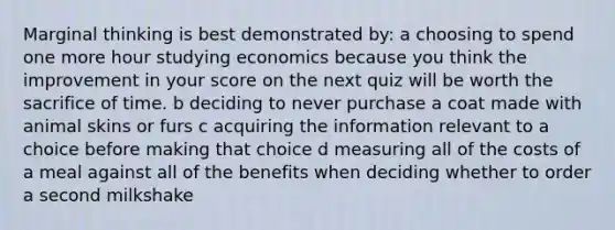 Marginal thinking is best demonstrated by: a choosing to spend one more hour studying economics because you think the improvement in your score on the next quiz will be worth the sacrifice of time. b deciding to never purchase a coat made with animal skins or furs c acquiring the information relevant to a choice before making that choice d measuring all of the costs of a meal against all of the benefits when deciding whether to order a second milkshake