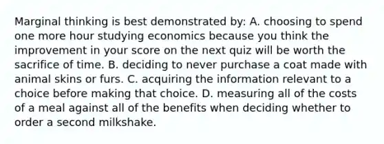 Marginal thinking is best demonstrated by: A. choosing to spend one more hour studying economics because you think the improvement in your score on the next quiz will be worth the sacrifice of time. B. deciding to never purchase a coat made with animal skins or furs. C. acquiring the information relevant to a choice before making that choice. D. measuring all of the costs of a meal against all of the benefits when deciding whether to order a second milkshake.