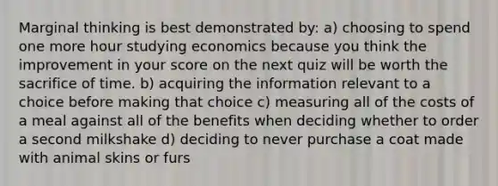 Marginal thinking is best demonstrated by: a) choosing to spend one more hour studying economics because you think the improvement in your score on the next quiz will be worth the sacrifice of time. b) acquiring the information relevant to a choice before making that choice c) measuring all of the costs of a meal against all of the benefits when deciding whether to order a second milkshake d) deciding to never purchase a coat made with animal skins or furs