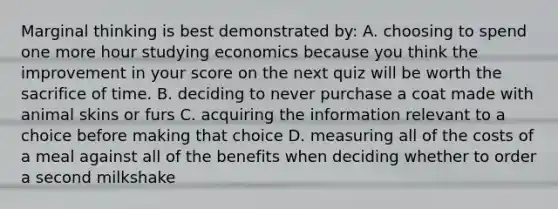 Marginal thinking is best demonstrated by: A. choosing to spend one more hour studying economics because you think the improvement in your score on the next quiz will be worth the sacrifice of time. B. deciding to never purchase a coat made with animal skins or furs C. acquiring the information relevant to a choice before making that choice D. measuring all of the costs of a meal against all of the benefits when deciding whether to order a second milkshake