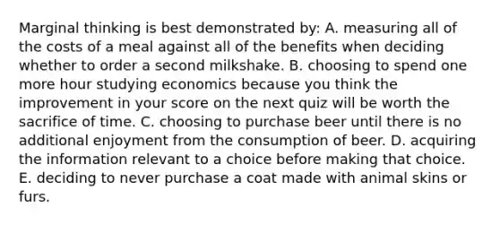 Marginal thinking is best demonstrated by: A. measuring all of the costs of a meal against all of the benefits when deciding whether to order a second milkshake. B. choosing to spend one more hour studying economics because you think the improvement in your score on the next quiz will be worth the sacrifice of time. C. choosing to purchase beer until there is no additional enjoyment from the consumption of beer. D. acquiring the information relevant to a choice before making that choice. E. deciding to never purchase a coat made with animal skins or furs.