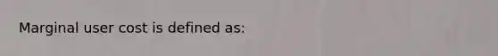 Marginal user cost is defined as: