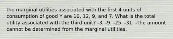 the marginal utilities associated with the first 4 units of consumption of good Y are 10, 12, 9, and 7. What is the total utility associated with the third unit? -3. -9. -25. -31. -The amount cannot be determined from the marginal utilities.