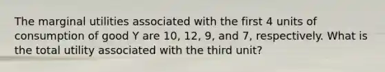 The marginal utilities associated with the first 4 units of consumption of good Y are 10, 12, 9, and 7, respectively. What is the total utility associated with the third unit?