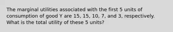 The marginal utilities associated with the first 5 units of consumption of good Y are 15, 15, 10, 7, and 3, respectively. What is the total utility of these 5 units?