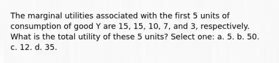 The marginal utilities associated with the first 5 units of consumption of good Y are 15, 15, 10, 7, and 3, respectively. What is the total utility of these 5 units? Select one: a. 5. b. 50. c. 12. d. 35.