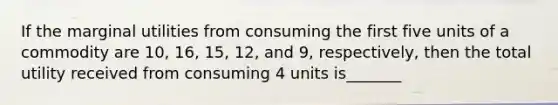 If the marginal utilities from consuming the first five units of a commodity are 10, 16, 15, 12, and 9, respectively, then the total utility received from consuming 4 units is_______