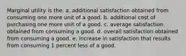 ​Marginal utility is the: a. ​additional satisfaction obtained from consuming one more unit of a good. b. ​additional cost of purchasing one more unit of a good. c. ​average satisfaction obtained from consuming a good. d. ​overall satisfaction obtained from consuming a good. e. ​increase in satisfaction that results from consuming 1 percent less of a good.