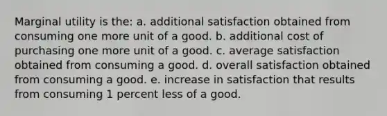 ​Marginal utility is the: a. ​additional satisfaction obtained from consuming one more unit of a good. b. ​additional cost of purchasing one more unit of a good. c. ​average satisfaction obtained from consuming a good. d. ​overall satisfaction obtained from consuming a good. e. ​increase in satisfaction that results from consuming 1 percent less of a good.