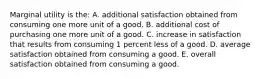 Marginal utility is the: A. additional satisfaction obtained from consuming one more unit of a good. B. additional cost of purchasing one more unit of a good. C. increase in satisfaction that results from consuming 1 percent less of a good. D. average satisfaction obtained from consuming a good. E. overall satisfaction obtained from consuming a good.