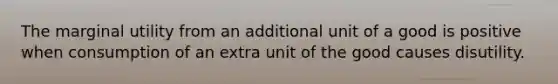 The marginal utility from an additional unit of a good is positive when consumption of an extra unit of the good causes disutility.