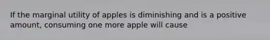 If the marginal utility of apples is diminishing and is a positive amount, consuming one more apple will cause