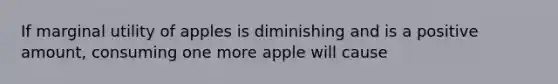 If marginal utility of apples is diminishing and is a positive amount, consuming one more apple will cause