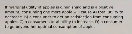 If marginal utility of apples is diminishing and is a positive amount, consuming one more apple will cause A) total utility to decrease. B) a consumer to get no satisfaction from consuming apples. C) a consumer's total utility to increase. D) a consumer to go beyond her optimal consumption of apples.