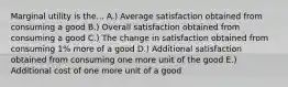 Marginal utility is the... A.) Average satisfaction obtained from consuming a good B.) Overall satisfaction obtained from consuming a good C.) The change in satisfaction obtained from consuming 1% more of a good D.) Additional satisfaction obtained from consuming one more unit of the good E.) Additional cost of one more unit of a good