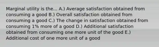 Marginal utility is the... A.) Average satisfaction obtained from consuming a good B.) Overall satisfaction obtained from consuming a good C.) The change in satisfaction obtained from consuming 1% more of a good D.) Additional satisfaction obtained from consuming one more unit of the good E.) Additional cost of one more unit of a good