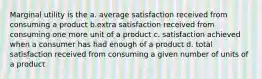 Marginal utility is the a. average satisfaction received from consuming a product b.extra satisfaction received from consuming one more unit of a product c. satisfaction achieved when a consumer has had enough of a product d. total satisfaction received from consuming a given number of units of a product